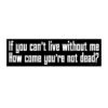 If you can't live without me How come you're not dead? Bumper Sticker