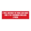 I Will Destroy My Mind And Body For 8 to 9 Hundred Dollars A Week Bumper Sticker