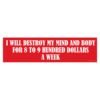 I Will Destroy My Mind And Body For 8 to 9 Hundred Dollars A Week Bumper Sticker
